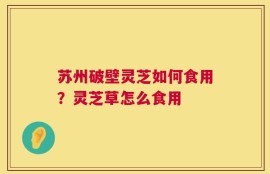 苏州破壁灵芝如何食用？灵芝草怎么食用