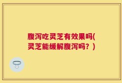 腹泻吃灵芝有效果吗(灵芝能缓解腹泻吗？)