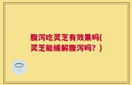 腹泻吃灵芝有效果吗(灵芝能缓解腹泻吗？)