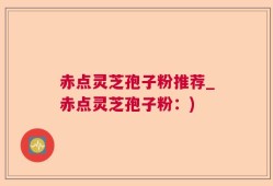 赤点灵芝孢子粉推荐_赤点灵芝孢子粉：)