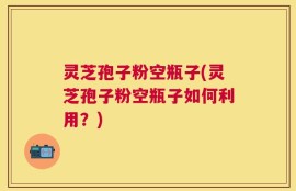 灵芝孢子粉空瓶子(灵芝孢子粉空瓶子如何利用？)
