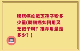 膀胱癌吃灵芝孢子粉多少量(膀胱癌如何用灵芝孢子粉？推荐用量是多少？)