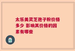 太乐美灵芝孢子粉价格多少 影响其价格的因素有哪些