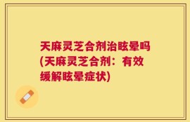 天麻灵芝合剂治眩晕吗(天麻灵芝合剂：有效缓解眩晕症状)