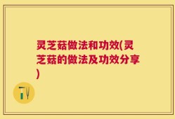 灵芝菇做法和功效(灵芝菇的做法及功效分享)