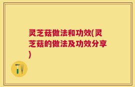 灵芝菇做法和功效(灵芝菇的做法及功效分享)