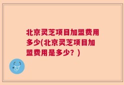 北京灵芝项目加盟费用多少(北京灵芝项目加盟费用是多少？)