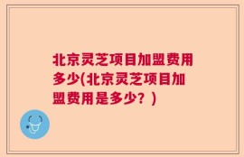 北京灵芝项目加盟费用多少(北京灵芝项目加盟费用是多少？)