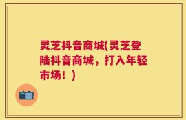 灵芝抖音商城(灵芝登陆抖音商城，打入年轻市场！)