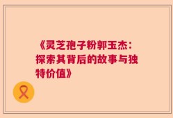 《灵芝孢子粉郭玉杰：探索其背后的故事与独特价值》