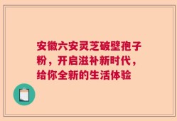 安徽六安灵芝破壁孢子粉，开启滋补新时代，给你全新的生活体验