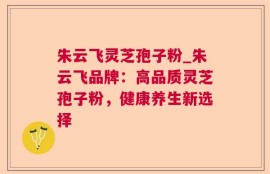 朱云飞灵芝孢子粉_朱云飞品牌：高品质灵芝孢子粉，健康养生新选择