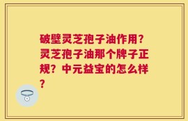 破壁灵芝孢子油作用？灵芝孢子油那个牌子正规？中元益宝的怎么样？