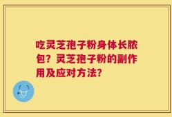 吃灵芝孢子粉身体长脓包？灵芝孢子粉的副作用及应对方法？