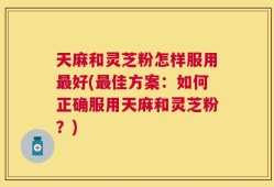 天麻和灵芝粉怎样服用最好(最佳方案：如何正确服用天麻和灵芝粉？)
