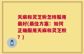 天麻和灵芝粉怎样服用最好(最佳方案：如何正确服用天麻和灵芝粉？)