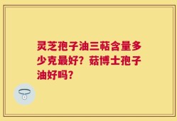 灵芝孢子油三萜含量多少克最好？菇博士孢子油好吗？