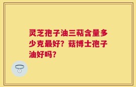 灵芝孢子油三萜含量多少克最好？菇博士孢子油好吗？