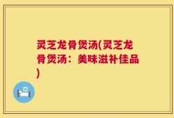 灵芝龙骨煲汤(灵芝龙骨煲汤：美味滋补佳品)