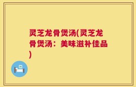 灵芝龙骨煲汤(灵芝龙骨煲汤：美味滋补佳品)
