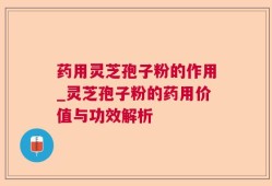 药用灵芝孢子粉的作用_灵芝孢子粉的药用价值与功效解析