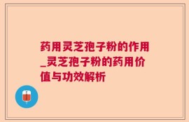 药用灵芝孢子粉的作用_灵芝孢子粉的药用价值与功效解析