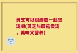 灵芝可以跟蘑菇一起煲汤喝(灵芝与蘑菇煲汤，美味又营养)