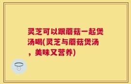 灵芝可以跟蘑菇一起煲汤喝(灵芝与蘑菇煲汤，美味又营养)