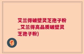 艾兰得破壁灵芝孢子粉_艾兰得高品质破壁灵芝孢子粉)