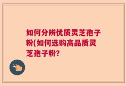 如何分辨优质灵芝孢子粉(如何选购高品质灵芝孢子粉？