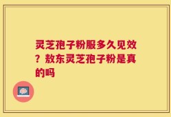灵芝孢子粉服多久见效？敖东灵芝孢子粉是真的吗