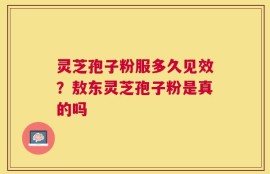 灵芝孢子粉服多久见效？敖东灵芝孢子粉是真的吗