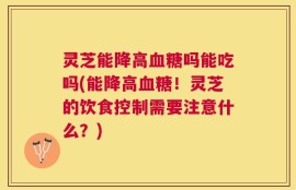 灵芝能降高血糖吗能吃吗(能降高血糖！灵芝的饮食控制需要注意什么？)