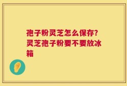 孢子粉灵芝怎么保存？灵芝孢子粉要不要放冰箱