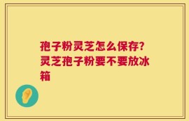 孢子粉灵芝怎么保存？灵芝孢子粉要不要放冰箱