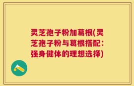 灵芝孢子粉加葛根(灵芝孢子粉与葛根搭配：强身健体的理想选择)