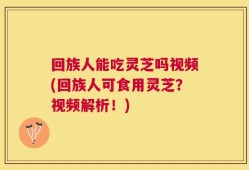 回族人能吃灵芝吗视频(回族人可食用灵芝？视频解析！)