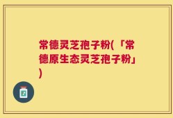 常德灵芝孢子粉(「常德原生态灵芝孢子粉」)