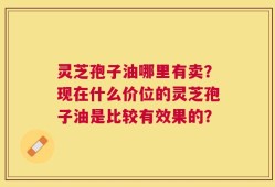 灵芝孢子油哪里有卖？现在什么价位的灵芝孢子油是比较有效果的？