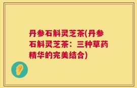 丹参石斛灵芝茶(丹参石斛灵芝茶：三种草药精华的完美结合)