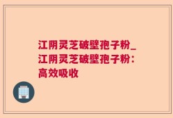 江阴灵芝破壁孢子粉_江阴灵芝破壁孢子粉：高效吸收