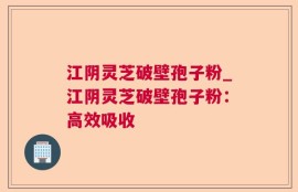 江阴灵芝破壁孢子粉_江阴灵芝破壁孢子粉：高效吸收