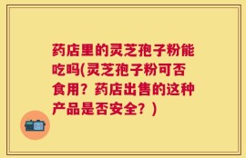 药店里的灵芝孢子粉能吃吗(灵芝孢子粉可否食用？药店出售的这种产品是否安全？)