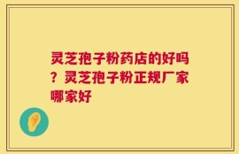 灵芝孢子粉药店的好吗？灵芝孢子粉正规厂家哪家好