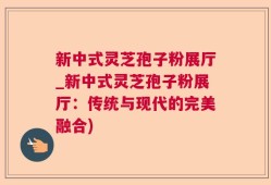 新中式灵芝孢子粉展厅_新中式灵芝孢子粉展厅：传统与现代的完美融合)