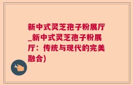 新中式灵芝孢子粉展厅_新中式灵芝孢子粉展厅：传统与现代的完美融合)