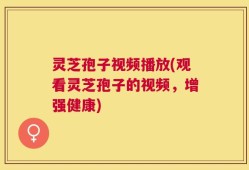 灵芝孢子视频播放(观看灵芝孢子的视频，增强健康)