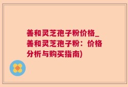 善和灵芝孢子粉价格_善和灵芝孢子粉：价格分析与购买指南)