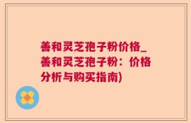 善和灵芝孢子粉价格_善和灵芝孢子粉：价格分析与购买指南)