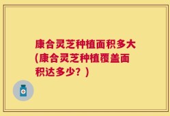 康合灵芝种植面积多大(康合灵芝种植覆盖面积达多少？)